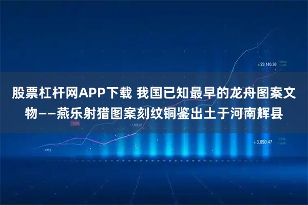 股票杠杆网APP下载 我国已知最早的龙舟图案文物——燕乐射猎图案刻纹铜鉴出土于河南辉县