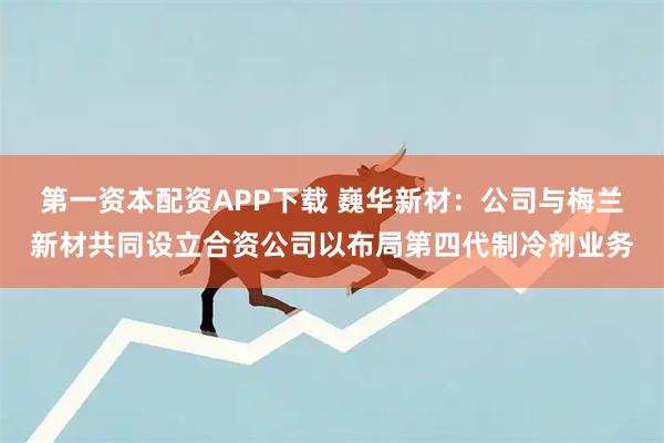 第一资本配资APP下载 巍华新材：公司与梅兰新材共同设立合资公司以布局第四代制冷剂业务