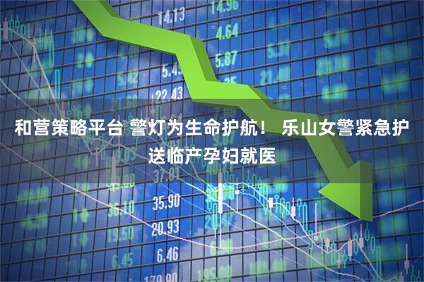 和营策略平台 警灯为生命护航！ 乐山女警紧急护送临产孕妇就医