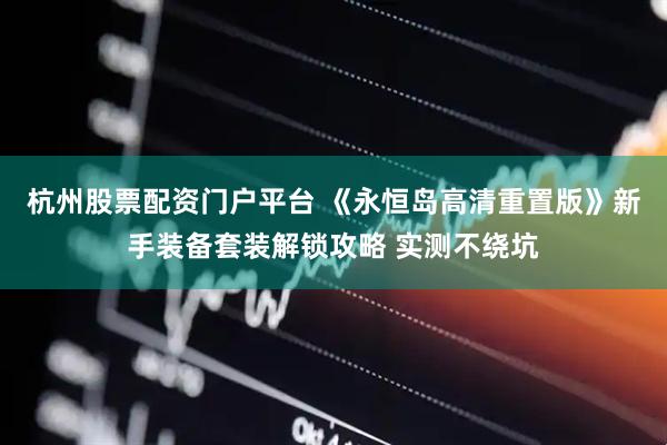 杭州股票配资门户平台 《永恒岛高清重置版》新手装备套装解锁攻略 实测不绕坑