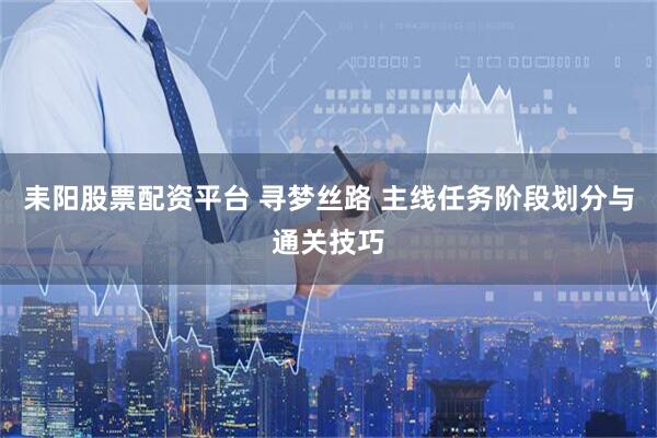 耒阳股票配资平台 寻梦丝路 主线任务阶段划分与通关技巧