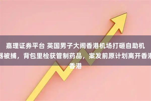 嘉理证券平台 英国男子大闹香港机场打砸自助机器被捕，背包里检获管制药品，案发前原计划离开香港