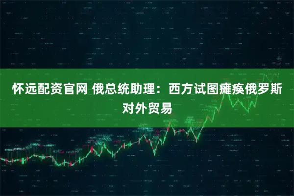 怀远配资官网 俄总统助理：西方试图瘫痪俄罗斯对外贸易